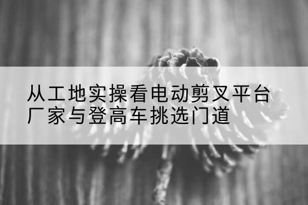 三江电动剪叉升降平台厂家-从工地实操看电动剪叉平台厂家与登高车挑选门道
