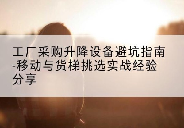 三江移动式升降机怎么选-工厂采购升降设备避坑指南-移动与货梯挑选实战经验分享