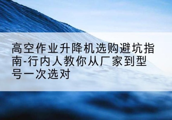 三江升降平台厂家-高空作业升降机选购避坑指南-行内人教你从厂家到型号一次选对