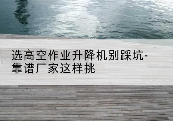 三江剪叉式升降机厂家-选高空作业升降机别踩坑-靠谱厂家这样挑