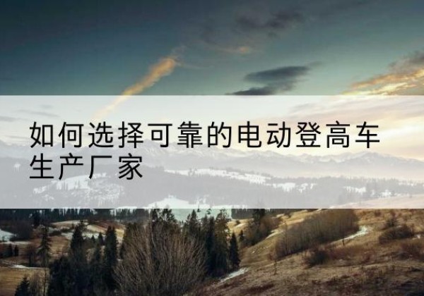 三江电动登高车厂家-如何选择可靠的电动登高车生产厂家