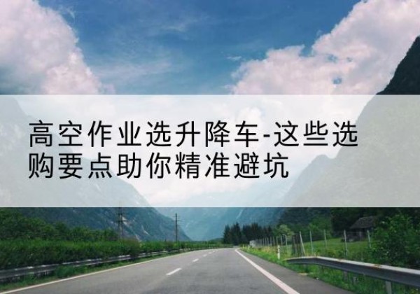 三江升降车厂家-高空作业选升降车-这些选购要点助你*避坑