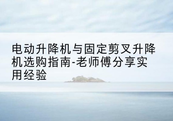 三江电动升降机怎么选-电动升降机与固定剪叉升降机选购指南-老师傅分享实用经验