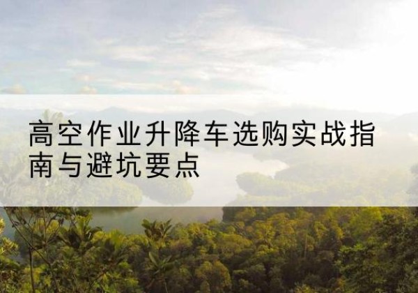 三江升降车怎么选-高空作业升降车选购实战指南与避坑要点