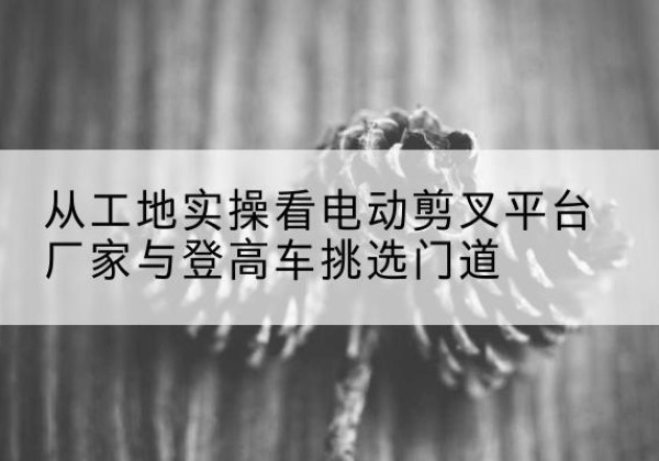三江电动剪叉升降平台厂家-从工地实操看电动剪叉平台厂家与登高车挑选门道
