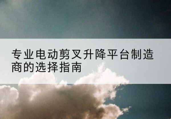 三江电动剪叉升降平台厂家-专业电动剪叉升降平台制造商的选择指南